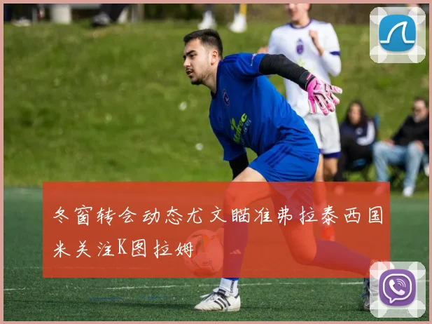 冬窗转会动态尤文瞄准弗拉泰西国米关注K图拉姆