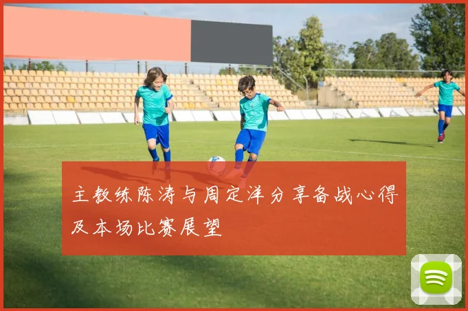 主教练陈涛与周定洋分享备战心得及本场比赛展望