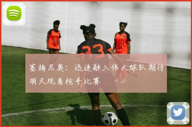 塞梅尼奥：迅速融入伟大球队期待明天观看枪手比赛
