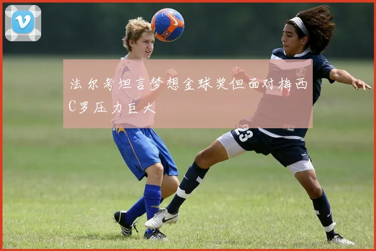法尔考坦言梦想金球奖但面对梅西C罗压力巨大