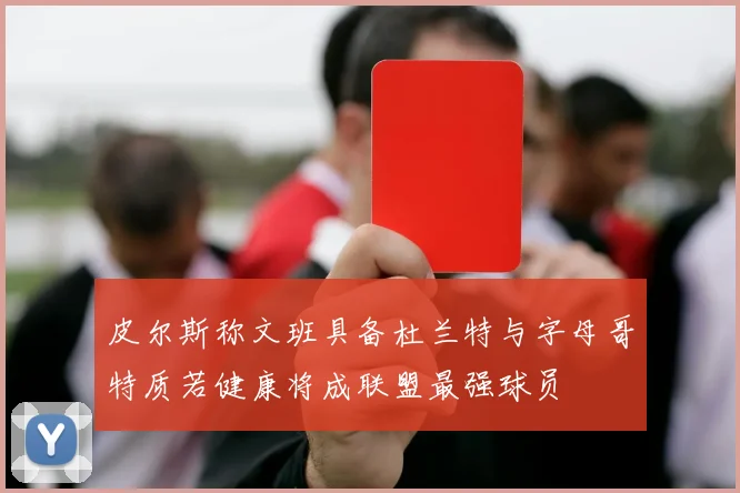 皮尔斯称文班具备杜兰特与字母哥特质若健康将成联盟最强球员