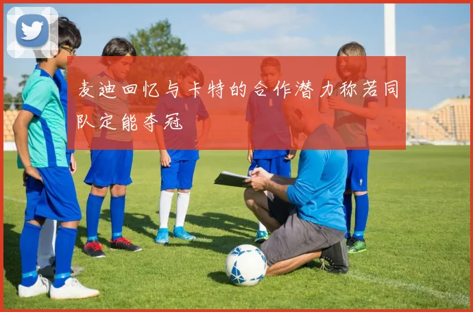 麦迪回忆与卡特的合作潜力称若同队定能夺冠