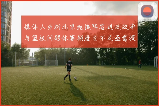 媒体人分析北京轮换阵容进攻效率与篮板问题休赛期磨合不足亟需提升