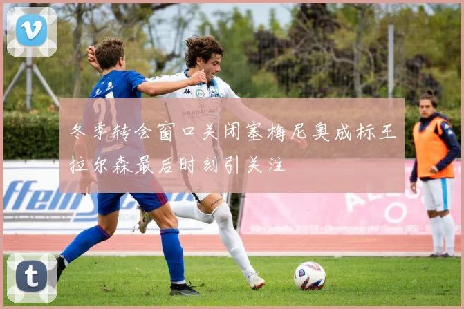 冬季转会窗口关闭塞梅尼奥成标王拉尔森最后时刻引关注