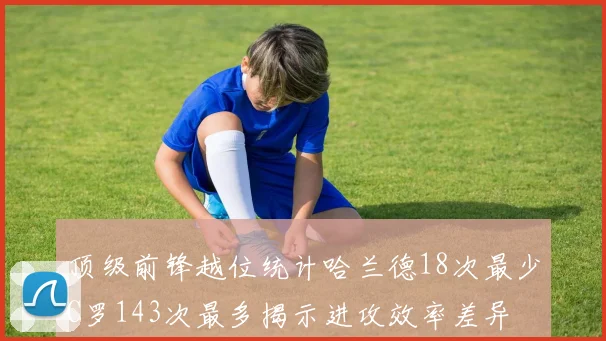 顶级前锋越位统计哈兰德18次最少C罗143次最多揭示进攻效率差异