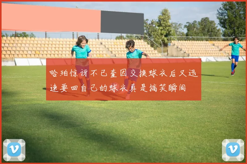 哈珀惊讶不已奎因交换球衣后又迅速要回自己的球衣真是搞笑瞬间