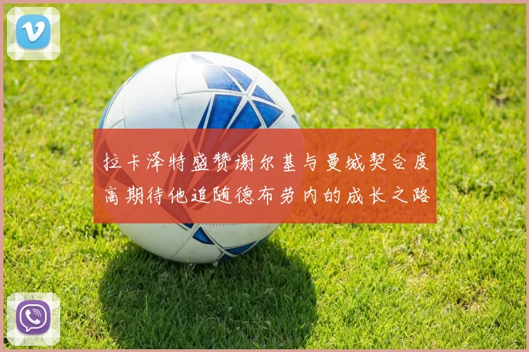 拉卡泽特盛赞谢尔基与曼城契合度高期待他追随德布劳内的成长之路