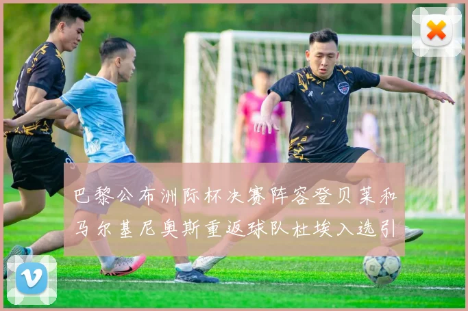 巴黎公布洲际杯决赛阵容登贝莱和马尔基尼奥斯重返球队杜埃入选引关注
