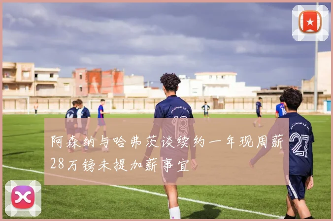 阿森纳与哈弗茨谈续约一年现周薪28万镑未提加薪事宜