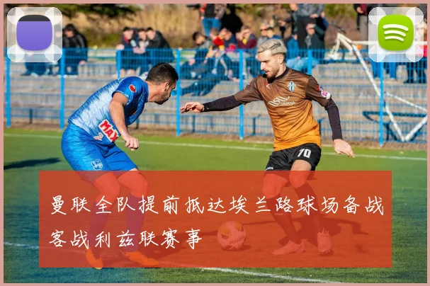 曼联全队提前抵达埃兰路球场备战客战利兹联赛事