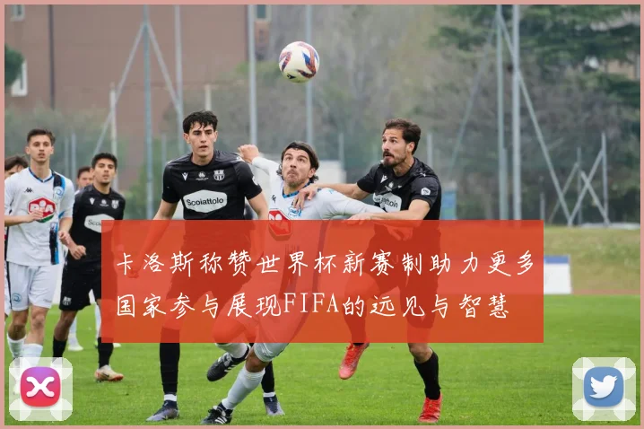 卡洛斯称赞世界杯新赛制助力更多国家参与展现FIFA的远见与智慧