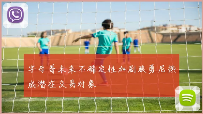 字母哥未来不确定性加剧狼勇尼热成潜在交易对象